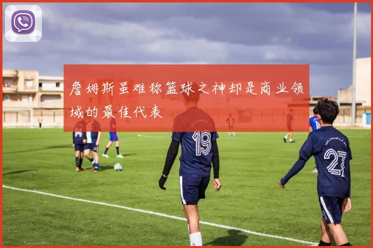 詹姆斯虽难称篮球之神却是商业领域的最佳代表