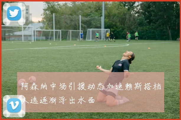 阿森纳中场引援动态加速赖斯搭档人选逐渐浮出水面