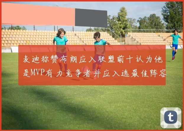 麦迪称赞布朗应入联盟前十认为他是MVP有力竞争者并应入选最佳阵容