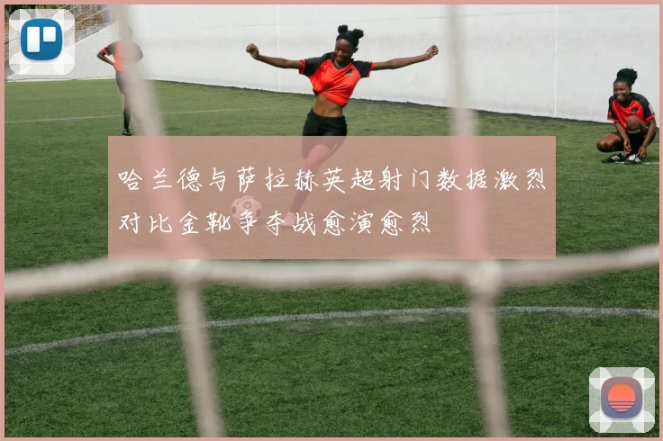 哈兰德与萨拉赫英超射门数据激烈对比金靴争夺战愈演愈烈