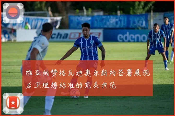 维亚纳赞格瓦迪奥尔新约签署展现后卫理想标准的完美典范