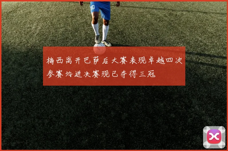 梅西离开巴萨后大赛表现卓越四次参赛均进决赛现已夺得三冠