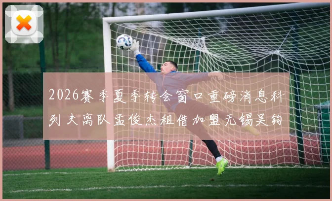 2026赛季夏季转会窗口重磅消息科列夫离队孟俊杰租借加盟无锡吴钩