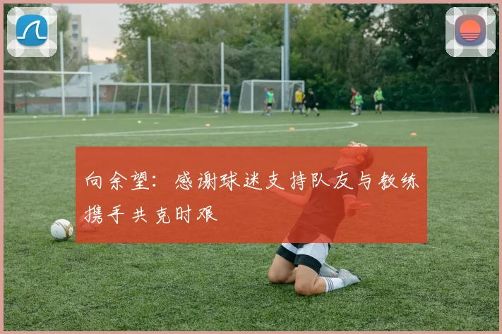 向余望：感谢球迷支持队友与教练携手共克时艰
