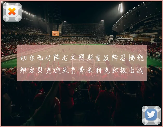 切尔西对阵尤文图斯首发阵容揭晓维尔贝克迎来首秀米利克积极出战蓝军替补席人数达到21人