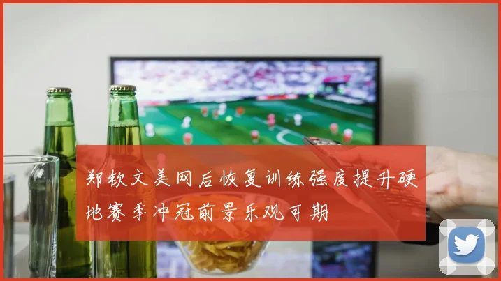 郑钦文美网后恢复训练强度提升硬地赛季冲冠前景乐观可期