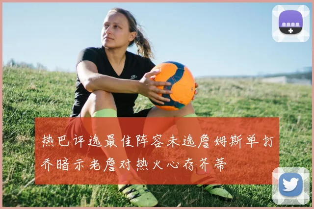 热巴评选最佳阵容未选詹姆斯单打乔暗示老詹对热火心存芥蒂