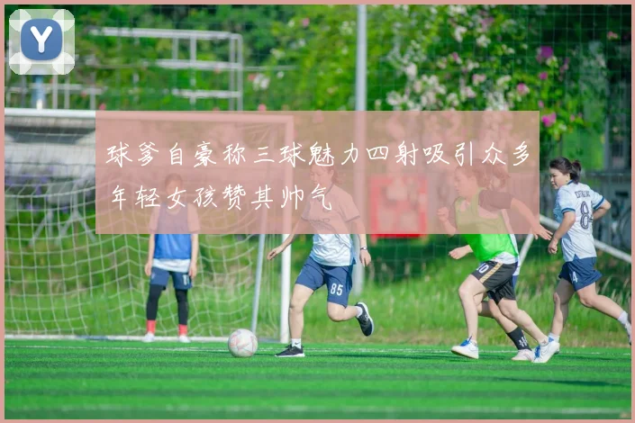 球爹自豪称三球魅力四射吸引众多年轻女孩赞其帅气