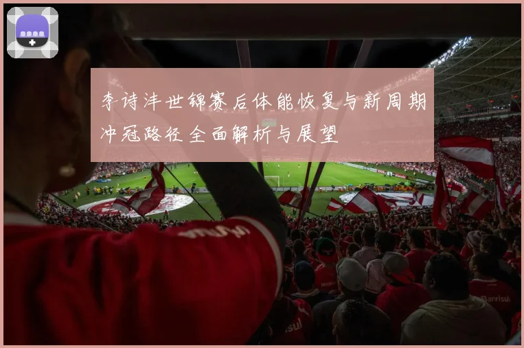 李诗沣世锦赛后体能恢复与新周期冲冠路径全面解析与展望