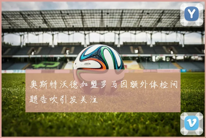 奥斯特沃德加盟罗马因额外体检问题告吹引发关注