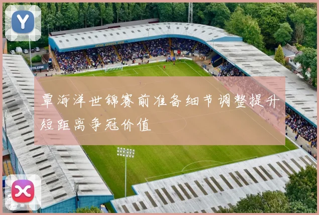 覃海洋世锦赛前准备细节调整提升短距离争冠价值